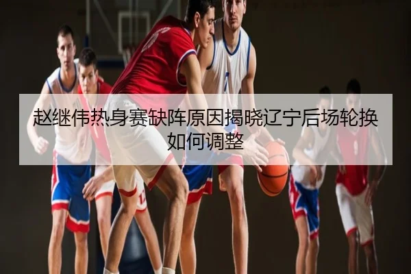 赵继伟热身赛缺阵原因揭晓辽宁后场轮换如何调整