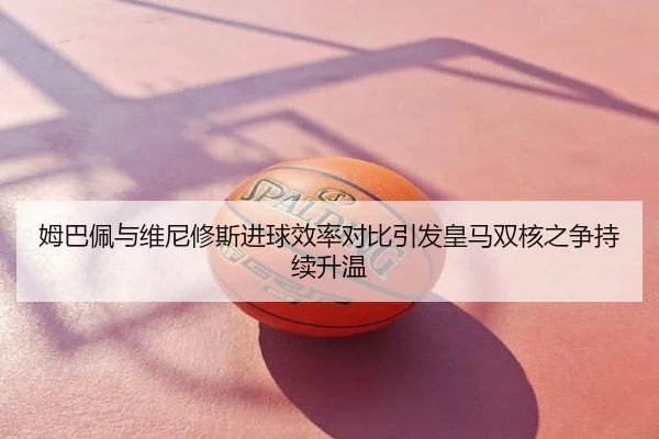 姆巴佩与维尼修斯进球效率对比引发皇马双核之争持续升温