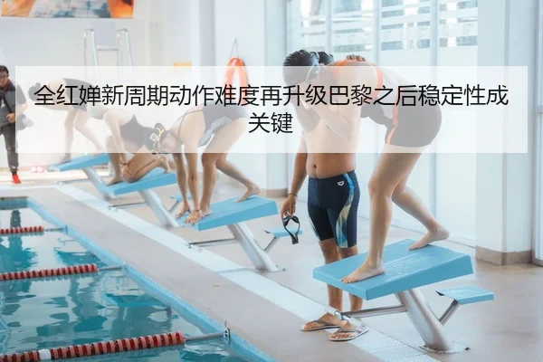全红婵新周期动作难度再升级巴黎之后稳定性成关键