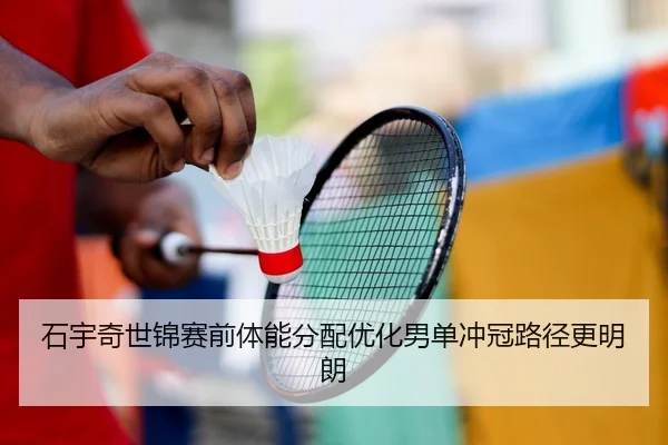 石宇奇世锦赛前体能分配优化男单冲冠路径更明朗